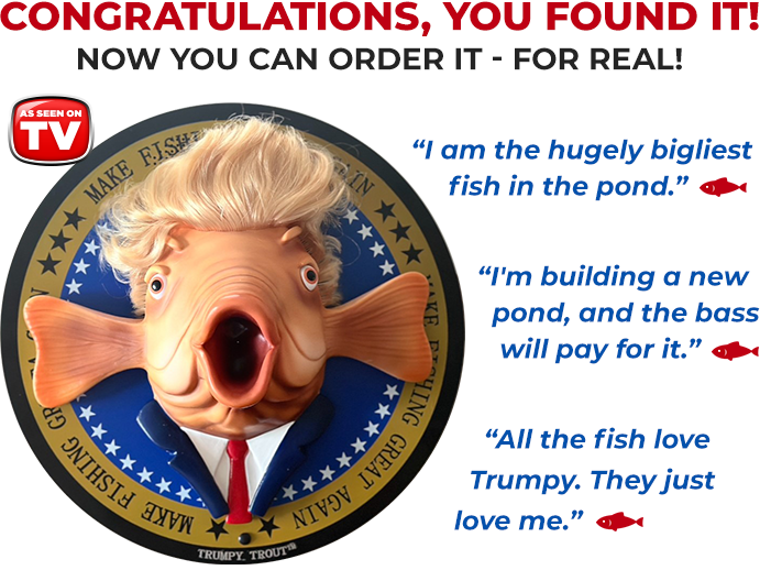 Trumpy Trout™. As Seen On TV. I am the hugely bigliest fish in the pod. I'm building a new pond, and the bass will pay for it. All the fish love Trumpy. They just love me.